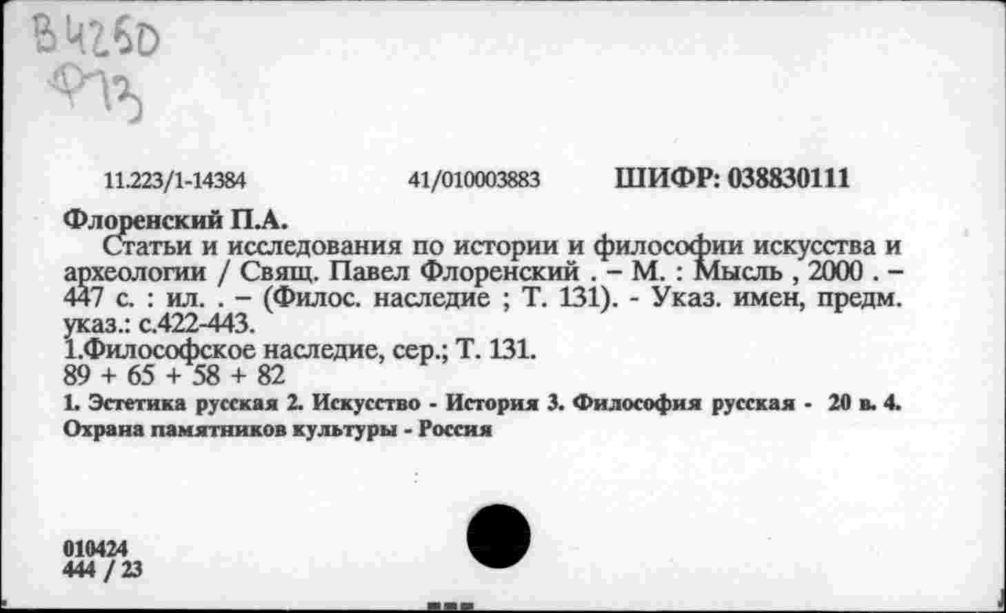 ﻿В ЩбО
11.223/1-14384	41/010003883 ШИФР: 038830111
Флоренский ПЛ.
Статьи и исследования по истории и философии искусства и археологии / Свящ. Павел Флоренский . - М. : Мысль , 2000 . -447 с. : ил. . - (Филос. наследие ; Т. 131). - Указ, имен, предм. указ.: с.422-443.
1.Философское наследие, сер.; Т. 131.
89 + 65 + 58 + 82
1. Эстетика русская 2. Искусство - История 3. Философия русская - 20 в. 4. Охрана памятников культуры - Россия
010424
444 /23